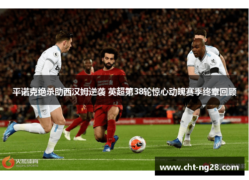 平诺克绝杀助西汉姆逆袭 英超第38轮惊心动魄赛季终章回顾