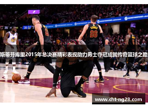 斯蒂芬库里2015年总决赛精彩表现助力勇士夺冠成就传奇篮球之路