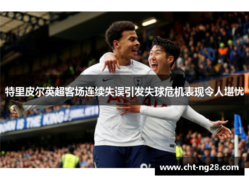 特里皮尔英超客场连续失误引发失球危机表现令人堪忧