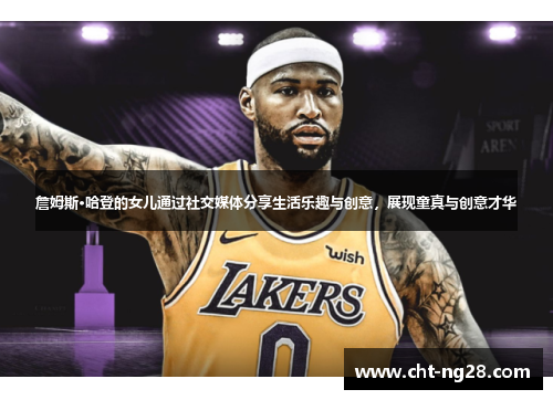 詹姆斯·哈登的女儿通过社交媒体分享生活乐趣与创意，展现童真与创意才华